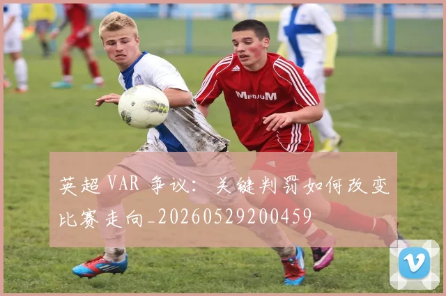 英超 VAR 争议:关键判罚如何改变比赛走向_20260529200459