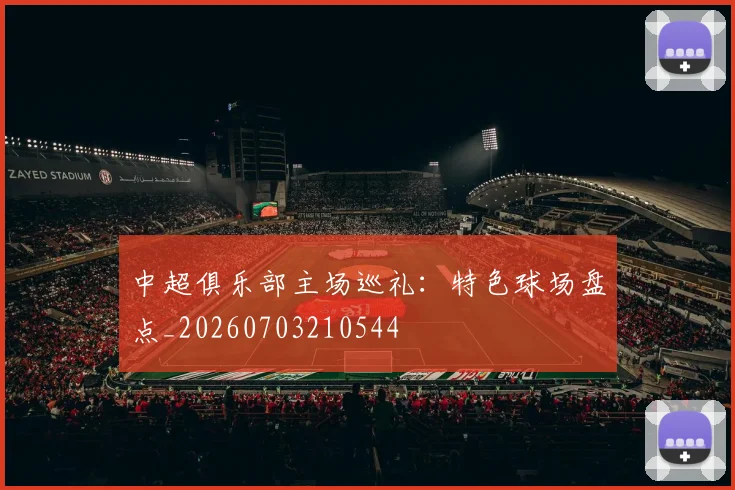 中超俱乐部主场巡礼：特色球场盘点_20260703210544