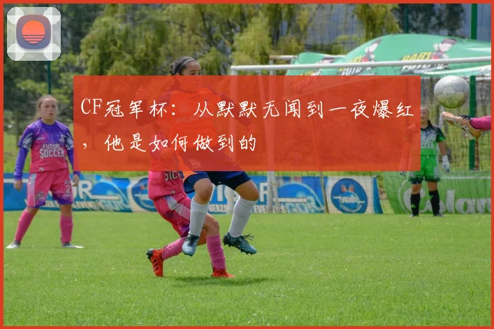 CF冠军杯：从默默无闻到一夜爆红，他是如何做到的
