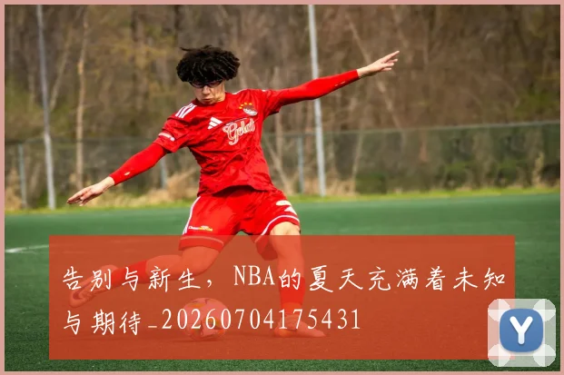 告别与新生，NBA的夏天充满着未知与期待_20260704175431