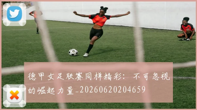 德甲女足联赛同样精彩：不可忽视的崛起力量_20260620204659