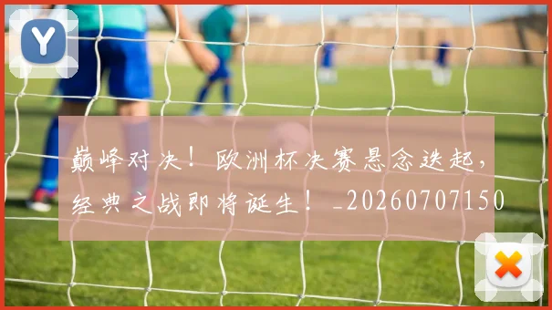 巅峰对决！欧洲杯决赛悬念迭起，经典之战即将诞生！_20260707150000