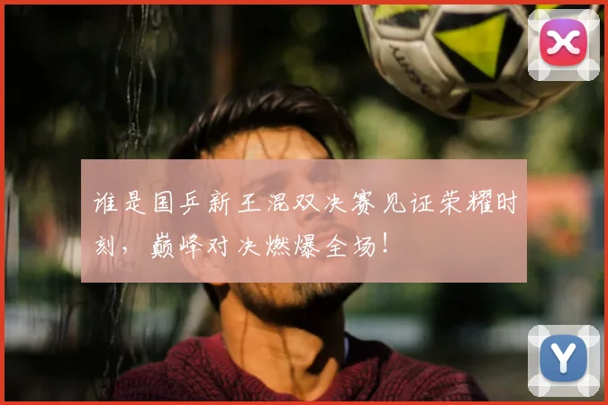 谁是国乒新王混双决赛见证荣耀时刻，巅峰对决燃爆全场！