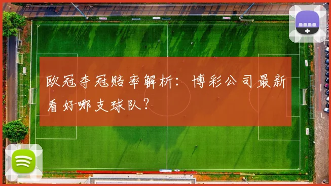 欧冠夺冠赔率解析：博彩公司最新看好哪支球队？
