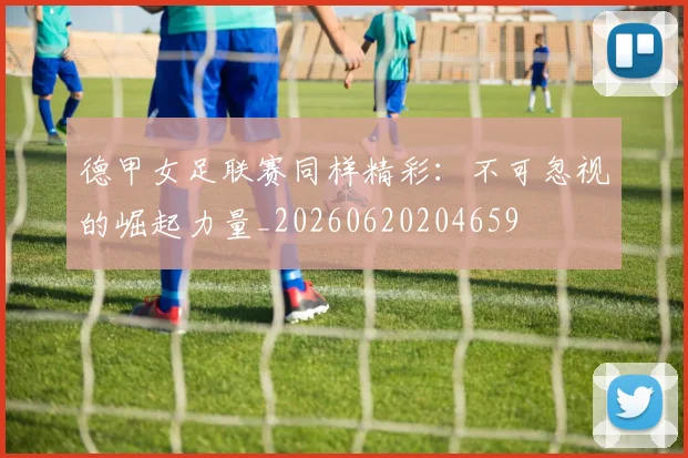 德甲女足联赛同样精彩:不可忽视的崛起力量_20260620204659