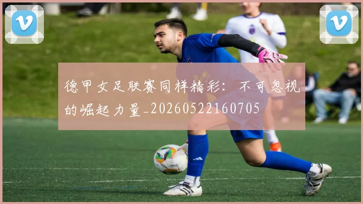 德甲女足联赛同样精彩：不可忽视的崛起力量_20260522160705