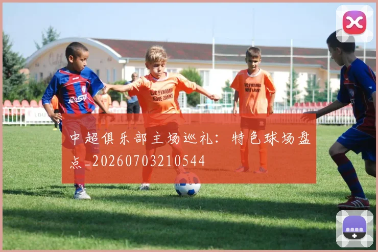 中超俱乐部主场巡礼：特色球场盘点_20260703210544