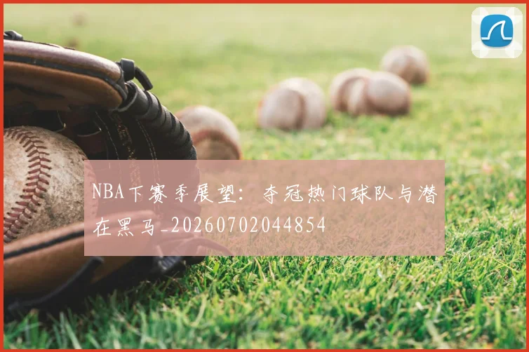 NBA下赛季展望：夺冠热门球队与潜在黑马_20260702044854