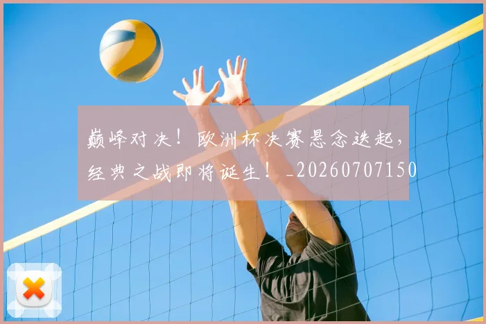 巅峰对决！欧洲杯决赛悬念迭起，经典之战即将诞生！_20260707150000