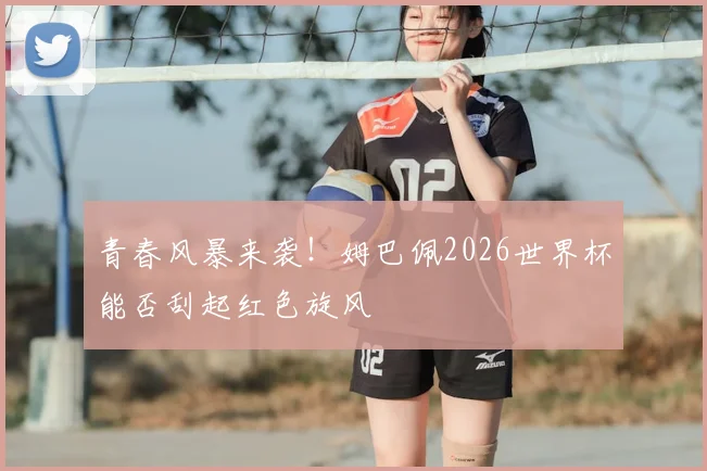 青春风暴来袭！姆巴佩2026世界杯能否刮起红色旋风