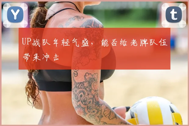UP战队年轻气盛，能否给老牌队伍带来冲击