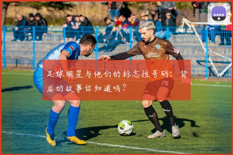 足球明星与他们的标志性号码：背后的故事你知道吗？