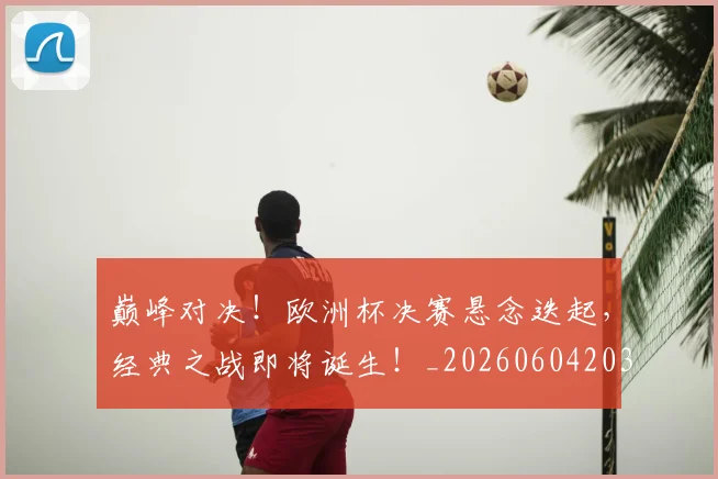 巅峰对决！欧洲杯决赛悬念迭起，经典之战即将诞生！_20260604203846